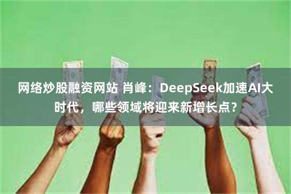 网络炒股融资网站 肖峰：DeepSeek加速AI大时代，哪些领域将迎来新增长点？