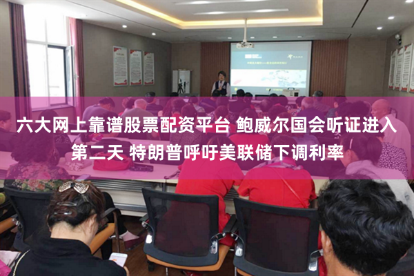 六大网上靠谱股票配资平台 鲍威尔国会听证进入第二天 特朗普呼吁美联储下调利率