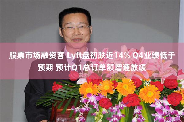 股票市场融资客 Lyft盘初跌近14% Q4业绩低于预期 预计Q1总订单额增速放缓