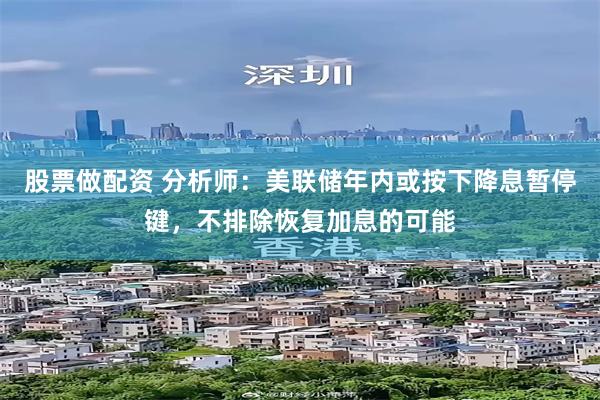 股票做配资 分析师：美联储年内或按下降息暂停键，不排除恢复加息的可能