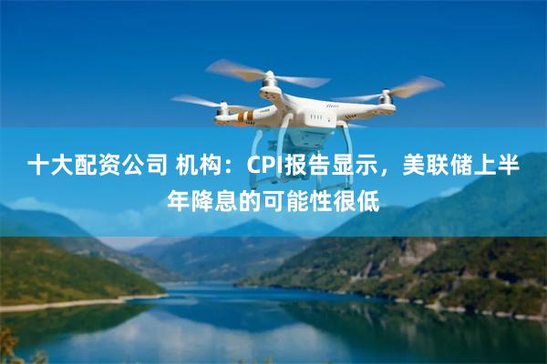 十大配资公司 机构：CPI报告显示，美联储上半年降息的可能性很低