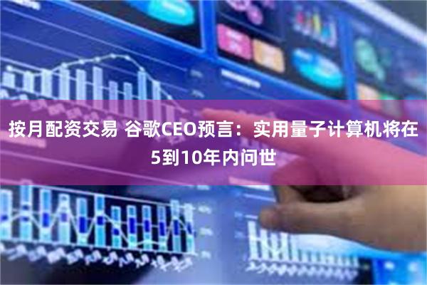 按月配资交易 谷歌CEO预言：实用量子计算机将在5到10年内问世