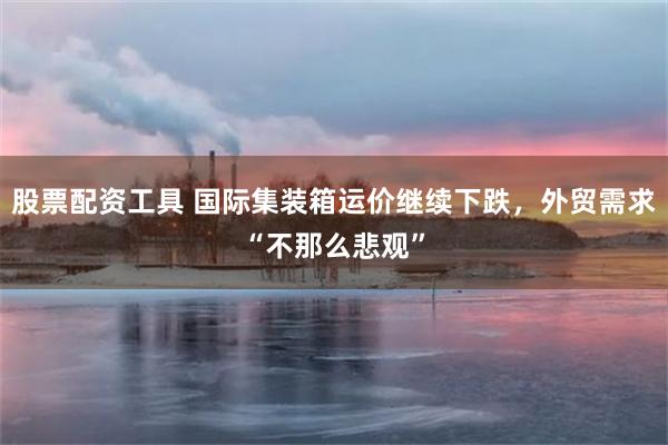 股票配资工具 国际集装箱运价继续下跌，外贸需求“不那么悲观”
