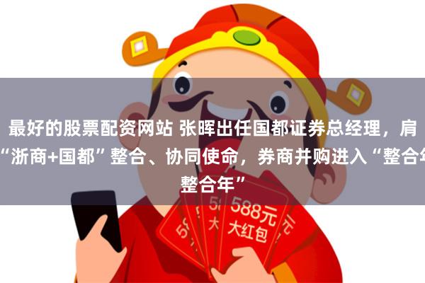 最好的股票配资网站 张晖出任国都证券总经理，肩负“浙商+国都”整合、协同使命，券商并购进入“整合年”