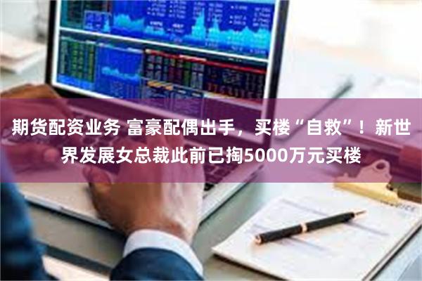 期货配资业务 富豪配偶出手，买楼“自救”！新世界发展女总裁此前已掏5000万元买楼