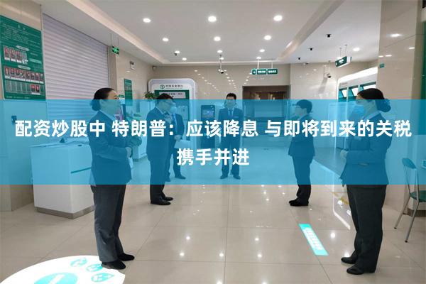 配资炒股中 特朗普：应该降息 与即将到来的关税携手并进