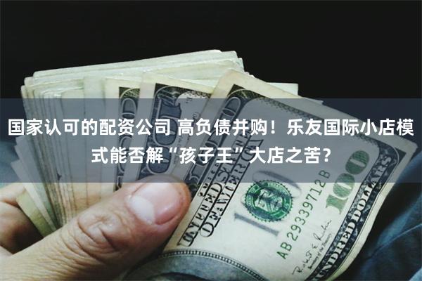 国家认可的配资公司 高负债并购！乐友国际小店模式能否解“孩子王”大店之苦？