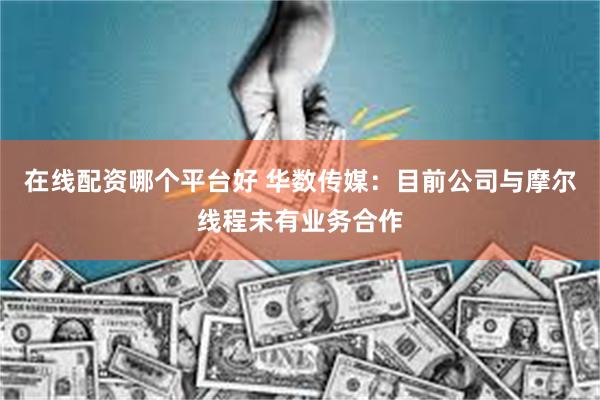 在线配资哪个平台好 华数传媒：目前公司与摩尔线程未有业务合作