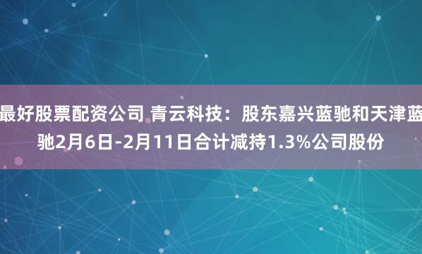 最好股票配资公司 青云科技：股东嘉兴蓝驰和天津蓝驰2月6日-2月11日合计减持1.3%公司股份