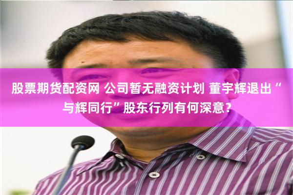 股票期货配资网 公司暂无融资计划 董宇辉退出“与辉同行”股东行列有何深意？