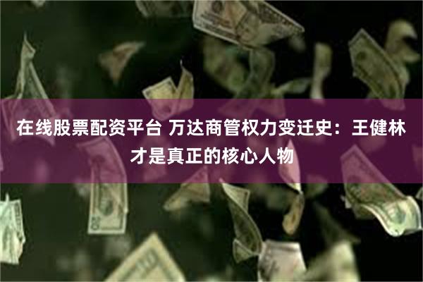在线股票配资平台 万达商管权力变迁史：王健林才是真正的核心人物