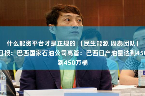 什么配资平台才是正规的 【民生能源 周泰团队】石化日报：巴西国家石油公司高管：巴西日产油量达到450万桶