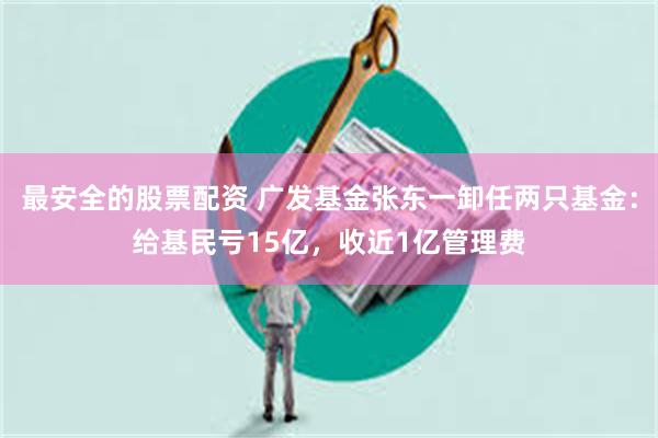 最安全的股票配资 广发基金张东一卸任两只基金：给基民亏15亿，收近1亿管理费