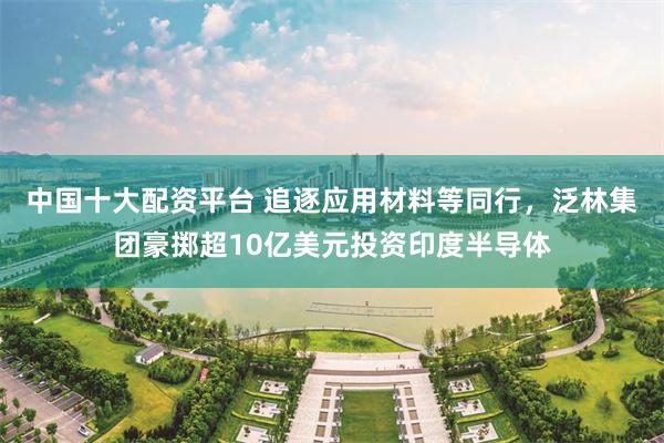中国十大配资平台 追逐应用材料等同行，泛林集团豪掷超10亿美元投资印度半导体