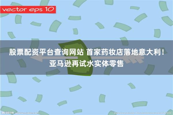股票配资平台查询网站 首家药妆店落地意大利！亚马逊再试水实体零售