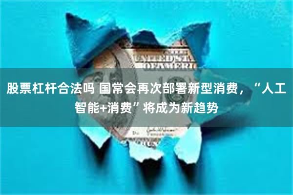 股票杠杆合法吗 国常会再次部署新型消费，“人工智能+消费”将成为新趋势