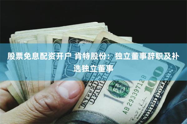 股票免息配资开户 肯特股份：独立董事辞职及补选独立董事
