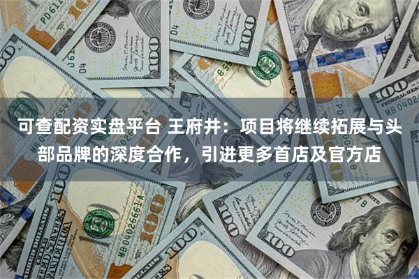 可查配资实盘平台 王府井：项目将继续拓展与头部品牌的深度合作，引进更多首店及官方店