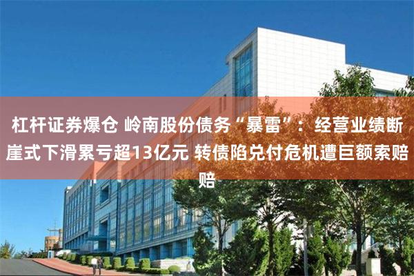 杠杆证券爆仓 岭南股份债务“暴雷”：经营业绩断崖式下滑累亏超13亿元 转债陷兑付危机遭巨额索赔