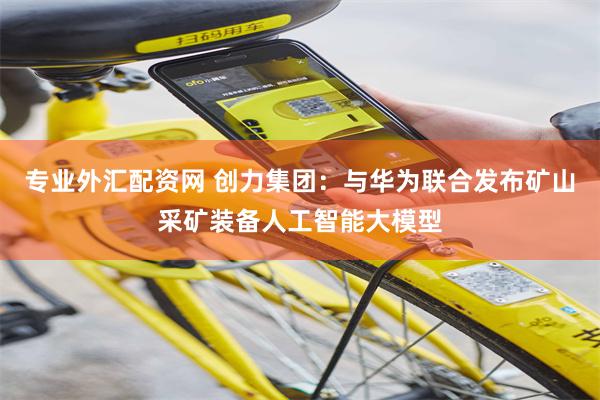 专业外汇配资网 创力集团：与华为联合发布矿山采矿装备人工智能大模型