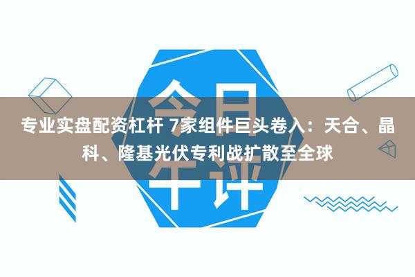 专业实盘配资杠杆 7家组件巨头卷入：天合、晶科、隆基光伏专利战扩散至全球