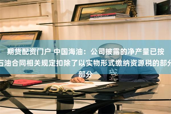期货配资门户 中国海油：公司披露的净产量已按石油合同相关规定扣除了以实物形式缴纳资源税的部分
