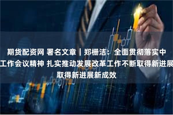 期货配资网 署名文章｜郑栅洁：全面贯彻落实中央经济工作会议精神 扎实推动发展改革工作不断取得新进展新成效