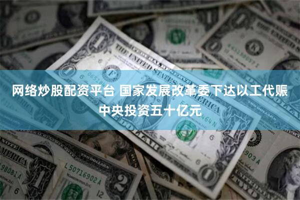 网络炒股配资平台 国家发展改革委下达以工代赈中央投资五十亿元