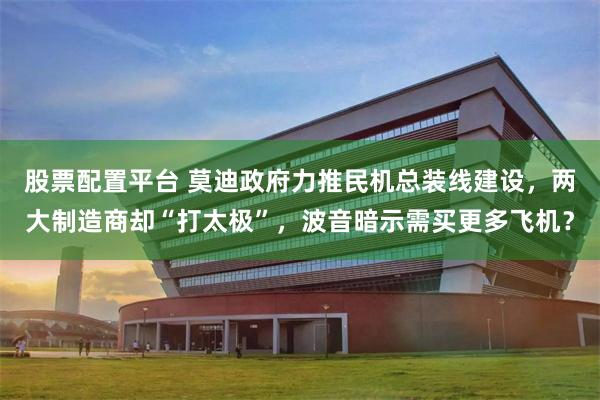 股票配置平台 莫迪政府力推民机总装线建设，两大制造商却“打太极”，波音暗示需买更多飞机？