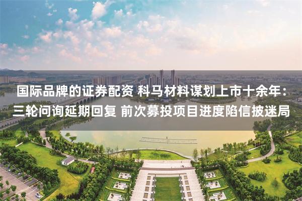 国际品牌的证券配资 科马材料谋划上市十余年：三轮问询延期回复 前次募投项目进度陷信披迷局