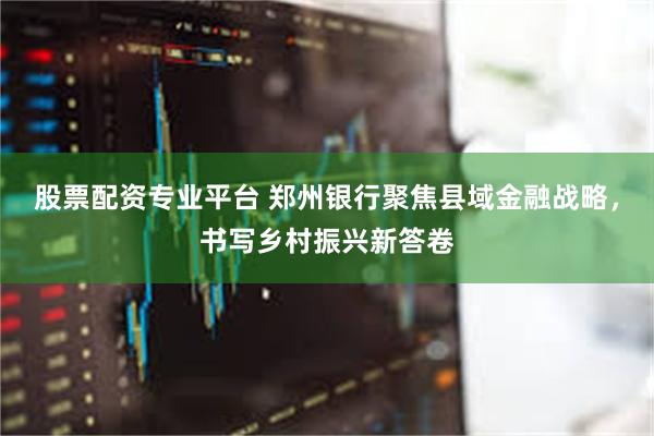 股票配资专业平台 郑州银行聚焦县域金融战略，书写乡村振兴新答卷