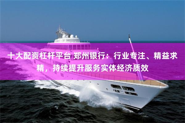 十大配资杠杆平台 郑州银行：行业专注、精益求精，持续提升服务实体经济质效