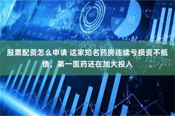 股票配资怎么申请 这家知名药房连续亏损资不抵债，第一医药还在加大投入