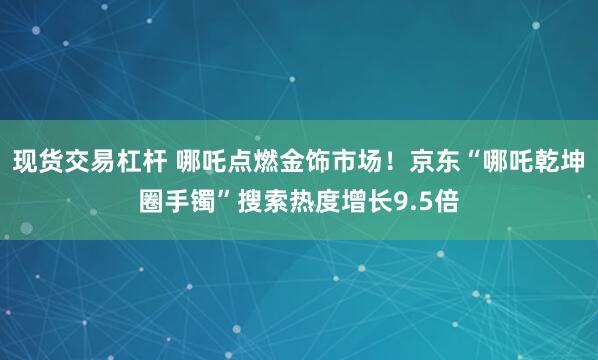 现货交易杠杆 哪吒点燃金饰市场！京东“哪吒乾坤圈手镯”搜索热度增长9.5倍