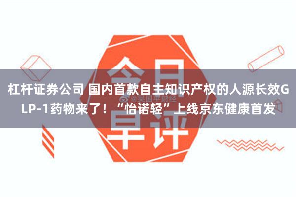 杠杆证券公司 国内首款自主知识产权的人源长效GLP-1药物来了！“怡诺轻”上线京东健康首发