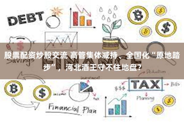 股票配资炒股交流 高管集体减持、全国化“原地踏步”，河北酒王守不住地盘？