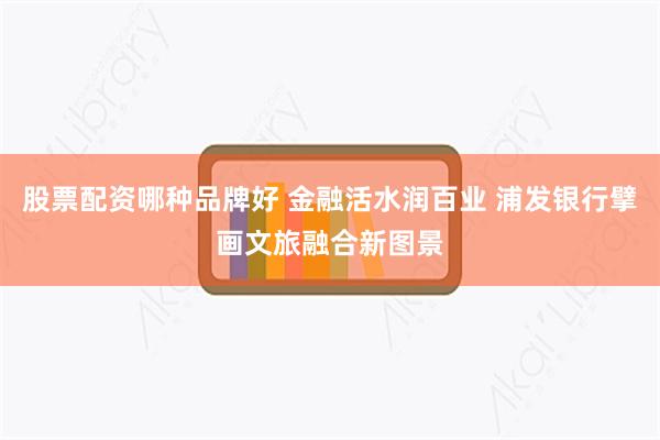 股票配资哪种品牌好 金融活水润百业 浦发银行擘画文旅融合新图景