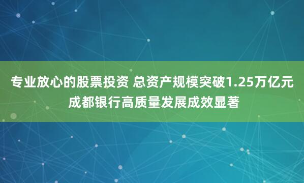 专业放心的股票投资 总资产规模突破1.25万亿元 成都银行高质量发展成效显著