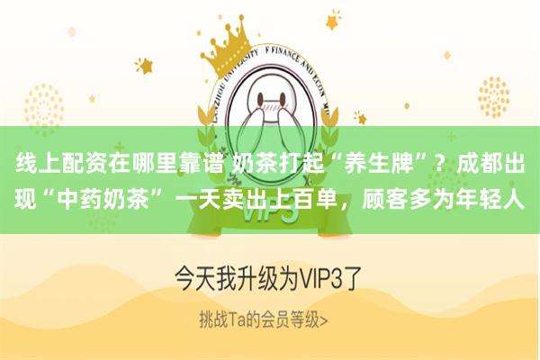 线上配资在哪里靠谱 奶茶打起“养生牌”？成都出现“中药奶茶” 一天卖出上百单，顾客多为年轻人