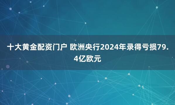 十大黄金配资门户 欧洲央行2024年录得亏损79.4亿欧元