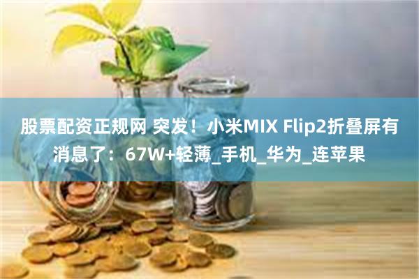 股票配资正规网 突发！小米MIX Flip2折叠屏有消息了：67W+轻薄_手机_华为_连苹果