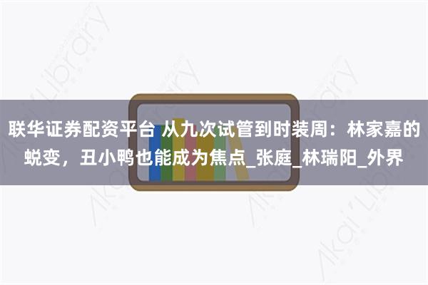 联华证券配资平台 从九次试管到时装周：林家嘉的蜕变，丑小鸭也能成为焦点_张庭_林瑞阳_外界