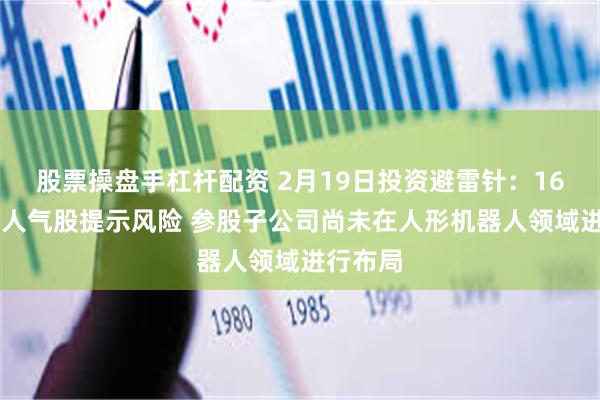 股票操盘手杠杆配资 2月19日投资避雷针：16天10板人气股提示风险 参股子公司尚未在人形机器人领域进行布局