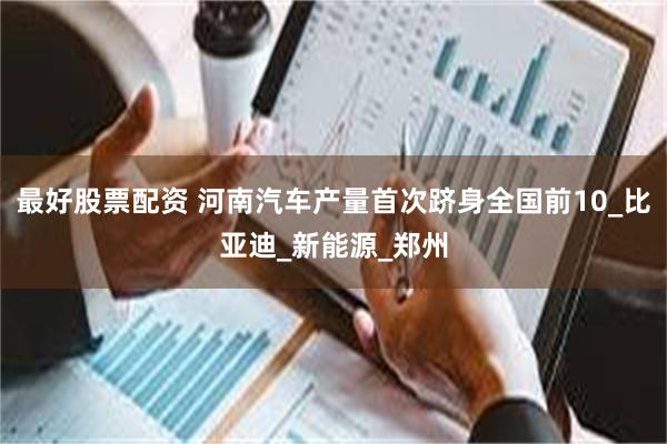 最好股票配资 河南汽车产量首次跻身全国前10_比亚迪_新能源_郑州