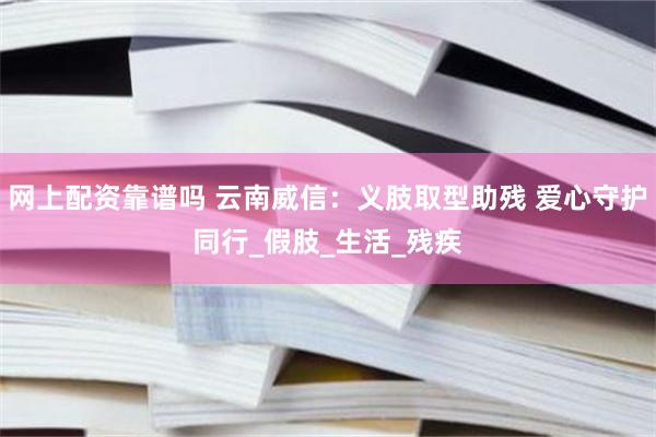 网上配资靠谱吗 云南威信：义肢取型助残 爱心守护同行_假肢_生活_残疾