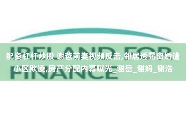 配资杠杆炒股 谢爸前妻视频反击,邻居透露离婚遭小区欺凌,房产分配内幕曝光_谢岳_谢妈_谢浩