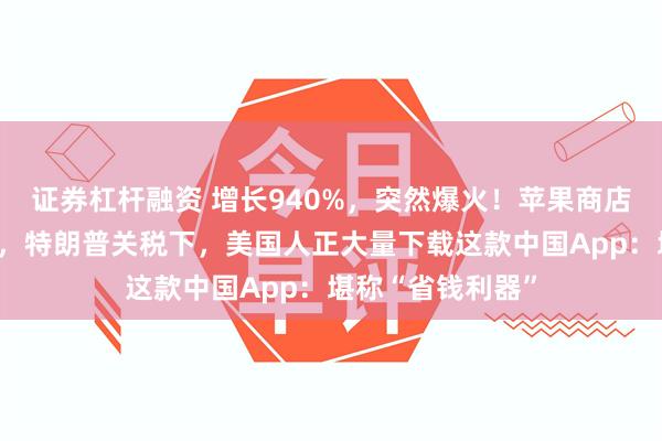 证券杠杆融资 增长940%，突然爆火！苹果商店排名飙升至第二，特朗普关税下，美国人正大量下载这款中国App：堪称“省钱利器”