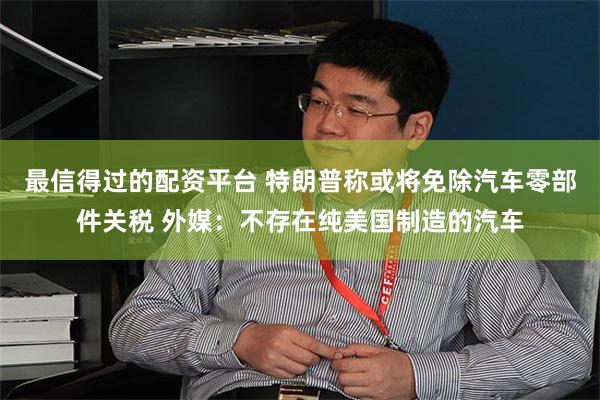 最信得过的配资平台 特朗普称或将免除汽车零部件关税 外媒：不存在纯美国制造的汽车