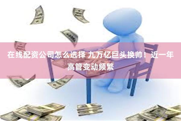 在线配资公司怎么选择 九万亿巨头换帅！近一年高管变动频繁