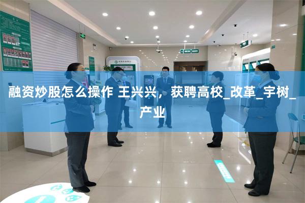 融资炒股怎么操作 王兴兴，获聘高校_改革_宇树_产业
